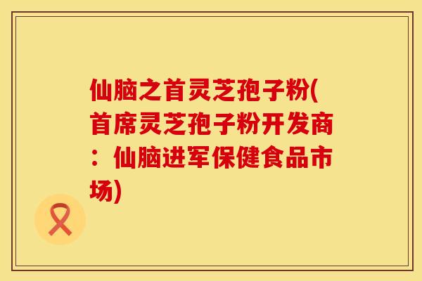 仙脑之首灵芝孢子粉(首席灵芝孢子粉开发商:仙脑进军保健食品市场)