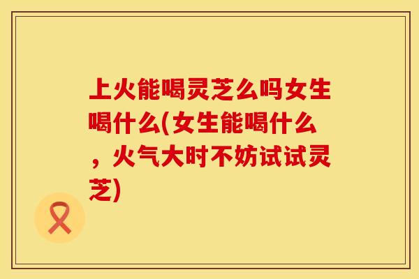 上火能喝灵芝么吗女生喝什么(女生能喝什么，火气大时不妨试试灵芝)