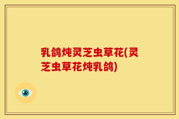 乳鸽炖灵芝虫草花(灵芝虫草花炖乳鸽)