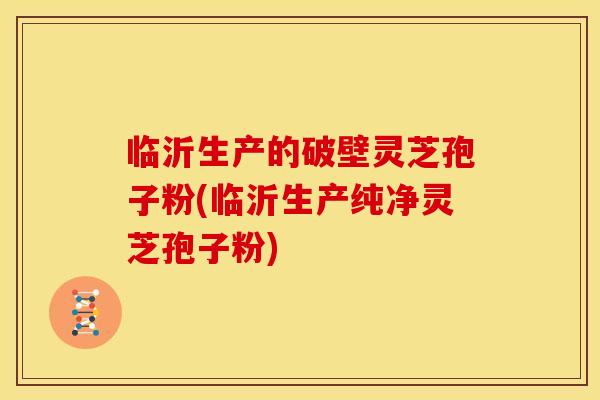 临沂生产的破壁灵芝孢子粉(临沂生产纯净灵芝孢子粉)