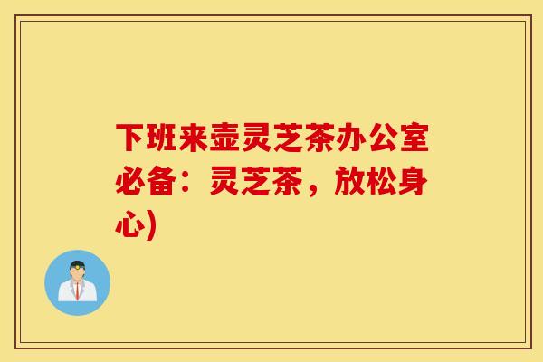下班来壶灵芝茶办公室必备:灵芝茶,放松身心)