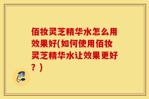 佰妆灵芝精华水怎么用效果好(如何使用佰妆灵芝精华水让效果更好？)
