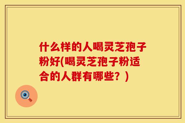 什么样的人喝灵芝孢子粉好(喝灵芝孢子粉适合的人群有哪些？)