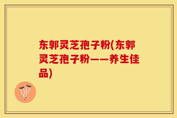 东郭灵芝孢子粉(东郭灵芝孢子粉——养生佳品)