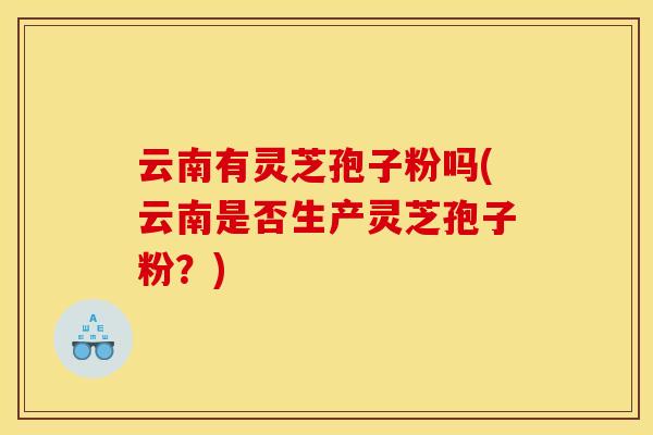 云南有灵芝孢子粉吗(云南是否生产灵芝孢子粉?)