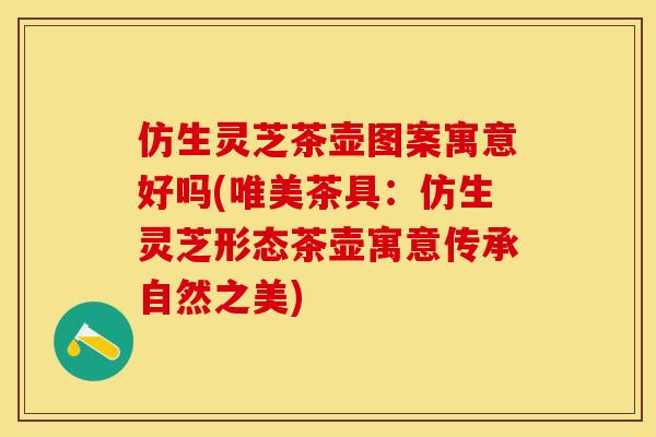 仿生灵芝茶壶图案寓意好吗(唯美茶具：仿生灵芝形态茶壶寓意传承自然之美)