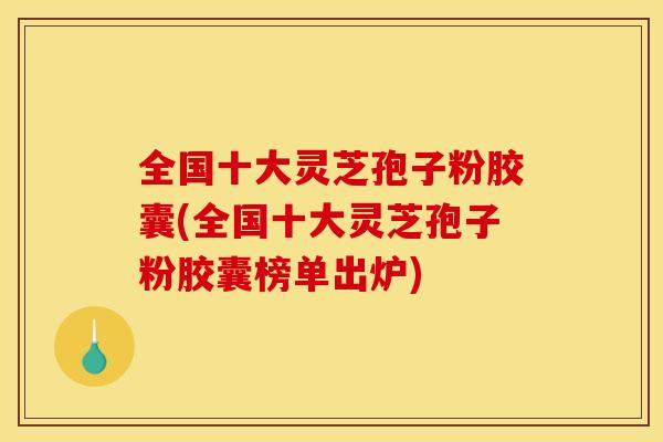全国十大灵芝孢子粉胶囊(全国十大灵芝孢子粉胶囊榜单出炉)