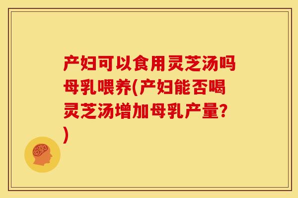 产妇可以食用灵芝汤吗母乳喂养(产妇能否喝灵芝汤增加母乳产量？)