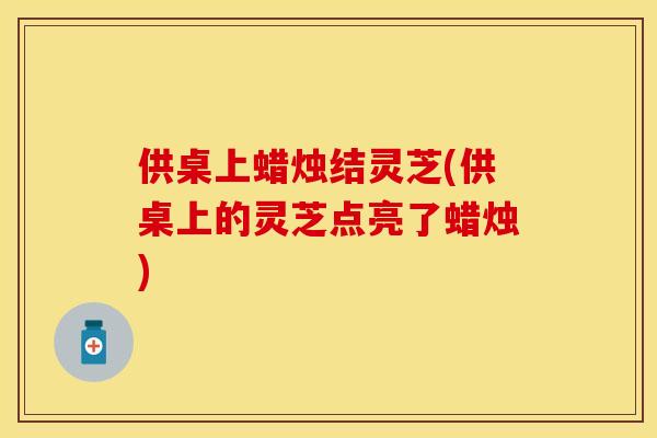 供桌上蜡烛结灵芝(供桌上的灵芝点亮了蜡烛)