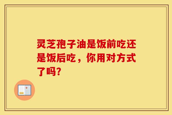 灵芝孢子油是饭前吃还是饭后吃,你用对方式了吗?
