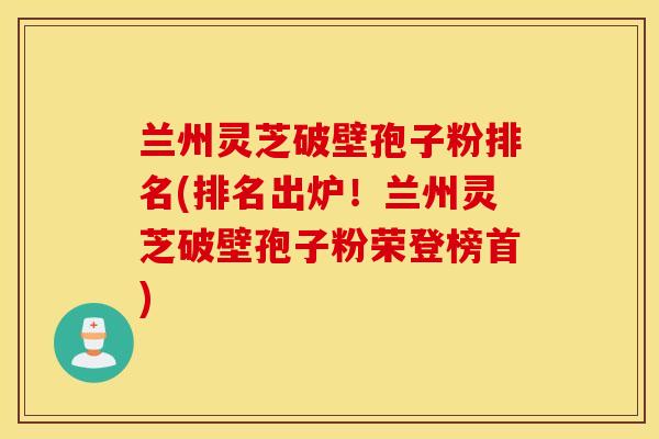 兰州灵芝破壁孢子粉排名(排名出炉!兰州灵芝破壁孢子粉荣登榜首)