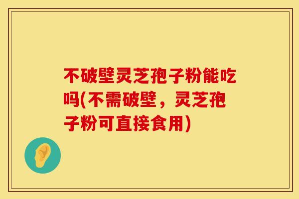不破壁灵芝孢子粉能吃吗(不需破壁,灵芝孢子粉可直接食用)