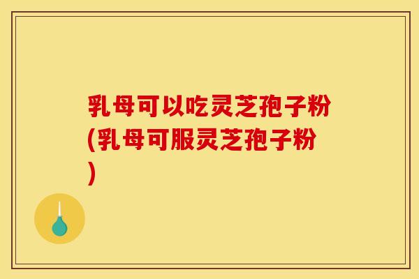 乳母可以吃灵芝孢子粉(乳母可服灵芝孢子粉)