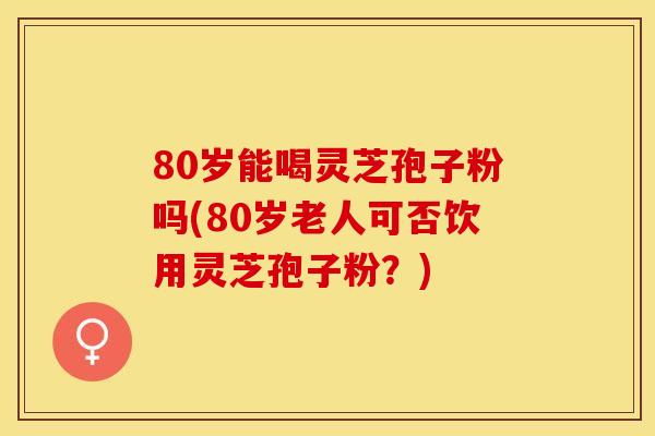 80岁能喝灵芝孢子粉吗(80岁老人可否饮用灵芝孢子粉？)