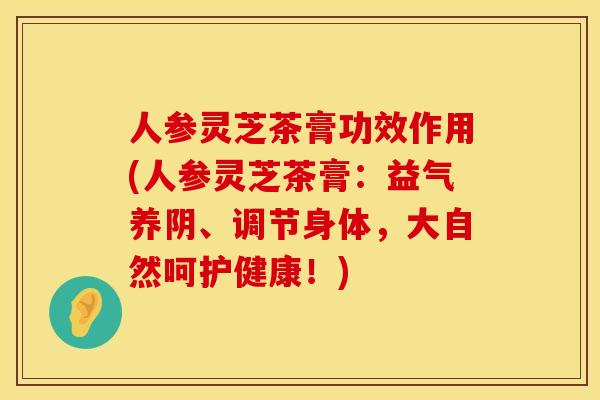人参灵芝茶膏功效作用(人参灵芝茶膏：益气养阴、调节身体，大自然呵护健康！)
