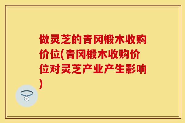 做灵芝的青冈椴木收购价位(青冈椴木收购价位对灵芝产业产生影响)
