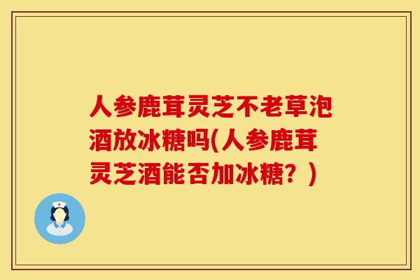 人参鹿茸灵芝不老草泡酒放冰糖吗(人参鹿茸灵芝酒能否加冰糖？)