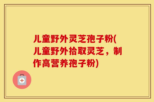 儿童野外灵芝孢子粉(儿童野外拾取灵芝,制作高营养孢子粉)