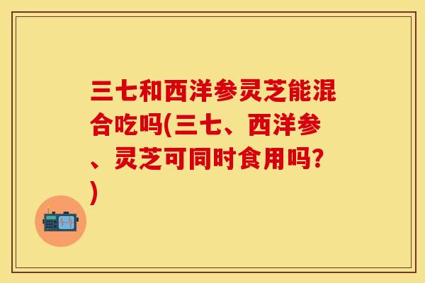 三七和西洋参灵芝能混合吃吗(三七、西洋参、灵芝可同时食用吗?)