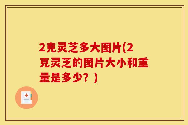 2克灵芝多大图片(2克灵芝的图片大小和重量是多少？)