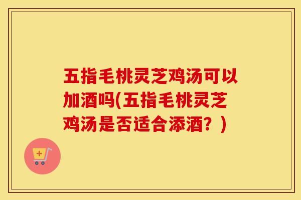 五指毛桃灵芝鸡汤可以加酒吗(五指毛桃灵芝鸡汤是否适合添酒？)