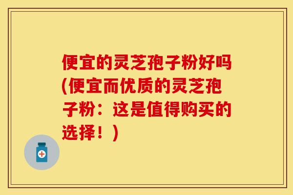 便宜的灵芝孢子粉好吗(便宜而优质的灵芝孢子粉：这是值得购买的选择！)