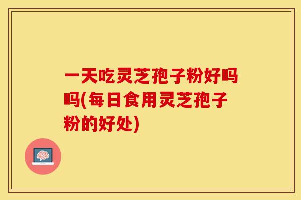 一天吃灵芝孢子粉好吗吗(每日食用灵芝孢子粉的好处)