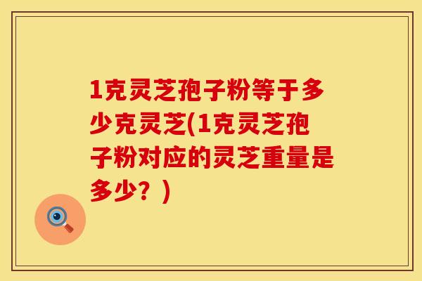 1克灵芝孢子粉等于多少克灵芝(1克灵芝孢子粉对应的灵芝重量是多少?)