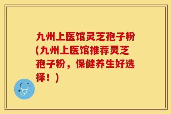 九州上医馆灵芝孢子粉(九州上医馆推荐灵芝孢子粉,保健养生好选择!)