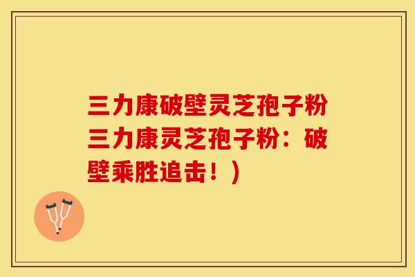 三力康破壁灵芝孢子粉三力康灵芝孢子粉：破壁乘胜追击！)