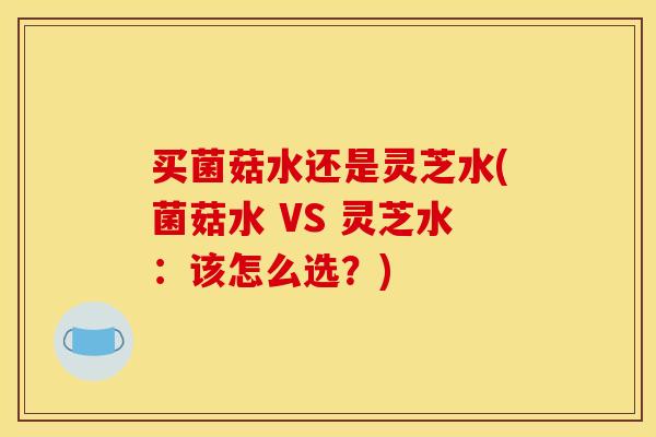 买菌菇水还是灵芝水(菌菇水 VS 灵芝水：该怎么选？)