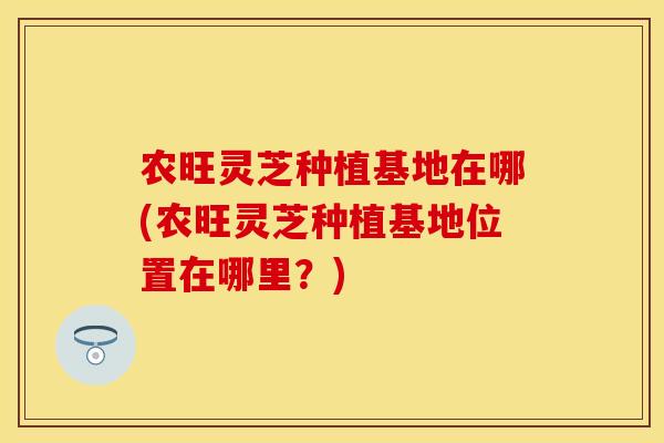 农旺灵芝种植基地在哪(农旺灵芝种植基地位置在哪里？)