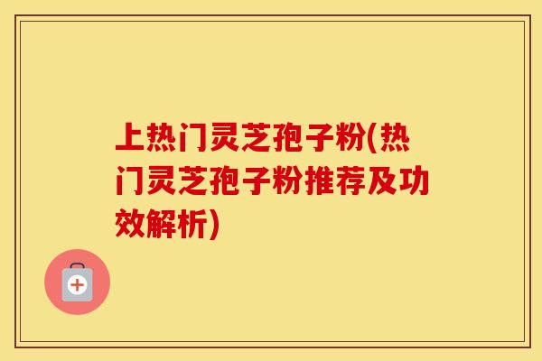 上热门灵芝孢子粉(热门灵芝孢子粉推荐及功效解析)