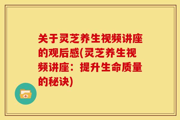 关于灵芝养生视频讲座的观后感(灵芝养生视频讲座：提升生命质量的秘诀)