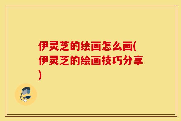 伊灵芝的绘画怎么画(伊灵芝的绘画技巧分享)