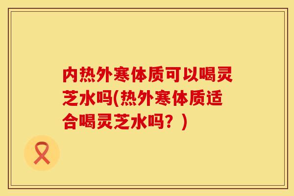 内热外寒体质可以喝灵芝水吗(热外寒体质适合喝灵芝水吗？)