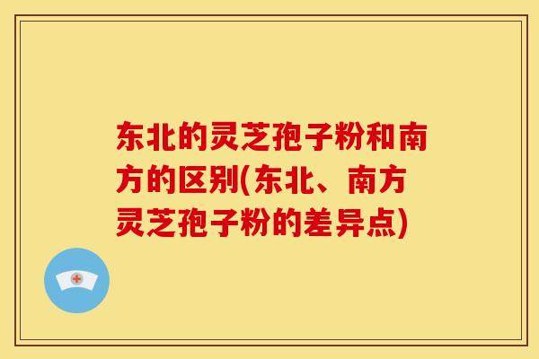东北的灵芝孢子粉和南方的区别(东北、南方灵芝孢子粉的差异点)