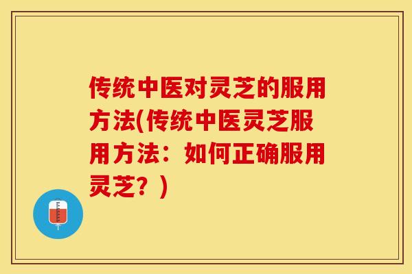 传统中医对灵芝的服用方法(传统中医灵芝服用方法:如何正确服用灵芝?)