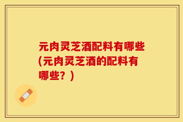 元肉灵芝酒配料有哪些(元肉灵芝酒的配料有哪些?)
