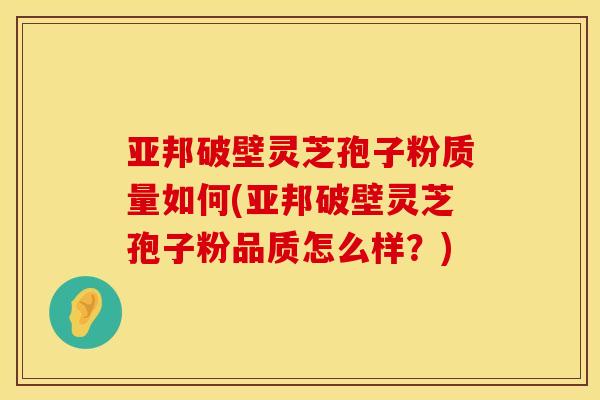亚邦破壁灵芝孢子粉质量如何(亚邦破壁灵芝孢子粉品质怎么样?)