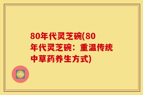 80年代灵芝碗(80年代灵芝碗:重温传统中草药养生方式)