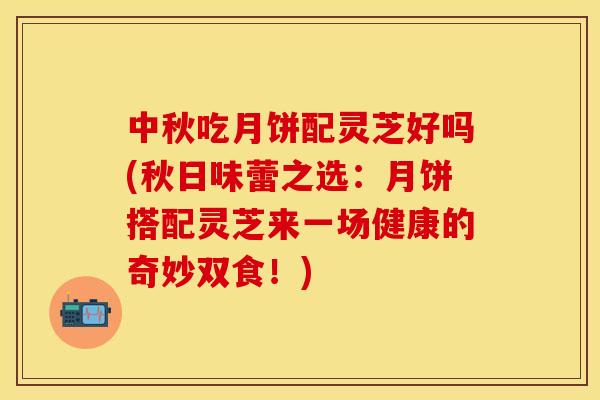 中秋吃月饼配灵芝好吗(秋日味蕾之选:月饼搭配灵芝来一场健康的奇妙双食!)