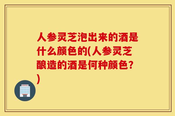 人参灵芝泡出来的酒是什么颜色的(人参灵芝酿造的酒是何种颜色？)
