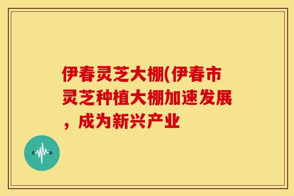 伊春灵芝大棚(伊春市灵芝种植大棚加速发展,成为新兴产业