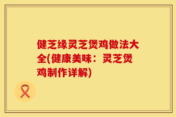 健芝缘灵芝煲鸡做法大全(健康美味:灵芝煲鸡制作详解)