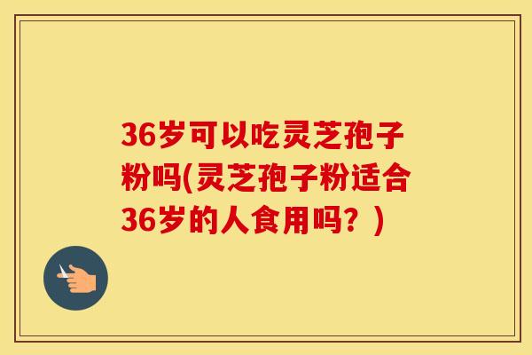 36岁可以吃灵芝孢子粉吗(灵芝孢子粉适合36岁的人食用吗?)