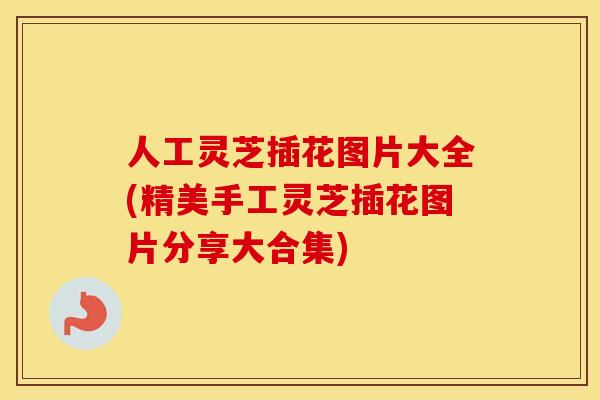 人工灵芝插花图片大全(精美手工灵芝插花图片分享大合集)