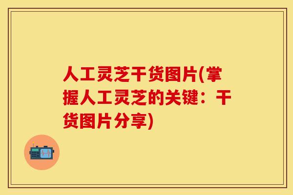 人工灵芝干货图片(掌握人工灵芝的关键:干货图片分享)