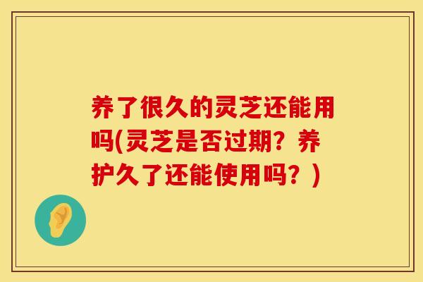 养了很久的灵芝还能用吗(灵芝是否过期?养护久了还能使用吗?)