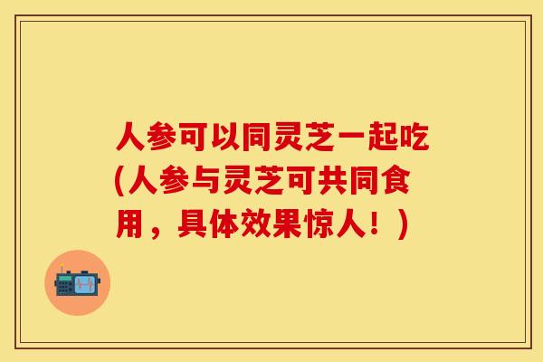 人参可以同灵芝一起吃(人参与灵芝可共同食用,具体效果惊人!)